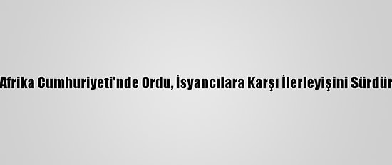 Orta Afrika Cumhuriyeti'nde Ordu, İsyancılara Karşı İlerleyişini Sürdürüyor