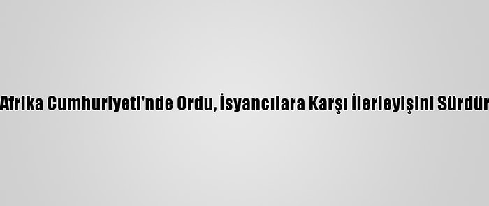 Orta Afrika Cumhuriyeti'nde Ordu, İsyancılara Karşı İlerleyişini Sürdürüyor