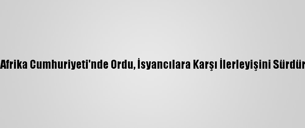 Orta Afrika Cumhuriyeti'nde Ordu, İsyancılara Karşı İlerleyişini Sürdürüyor