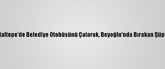 Güncelleme - Maltepe'de Belediye Otobüsünü Çalarak, Beyoğlu'nda Bırakan Şüpheli Tutuklandı