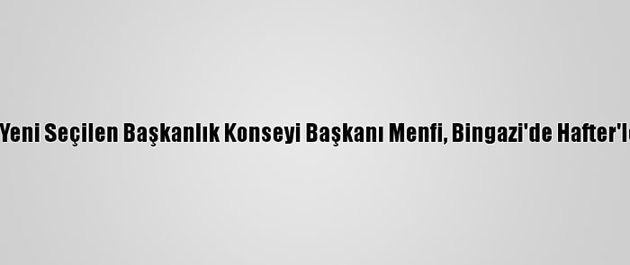 Libya'nın Yeni Seçilen Başkanlık Konseyi Başkanı Menfi, Bingazi'de Hafter'le Görüştü