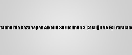 İstanbul'da Kaza Yapan Alkollü Sürücünün 3 Çocuğu Ve Eşi Yaralandı