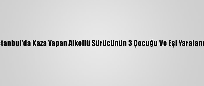 İstanbul'da Kaza Yapan Alkollü Sürücünün 3 Çocuğu Ve Eşi Yaralandı