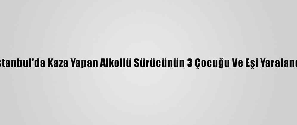 İstanbul'da Kaza Yapan Alkollü Sürücünün 3 Çocuğu Ve Eşi Yaralandı