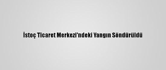 İstoç Ticaret Merkezi'ndeki Yangın Söndürüldü