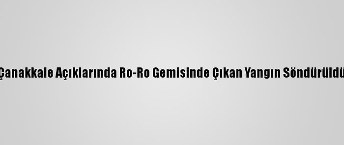 Çanakkale Açıklarında Ro-Ro Gemisinde Çıkan Yangın Söndürüldü