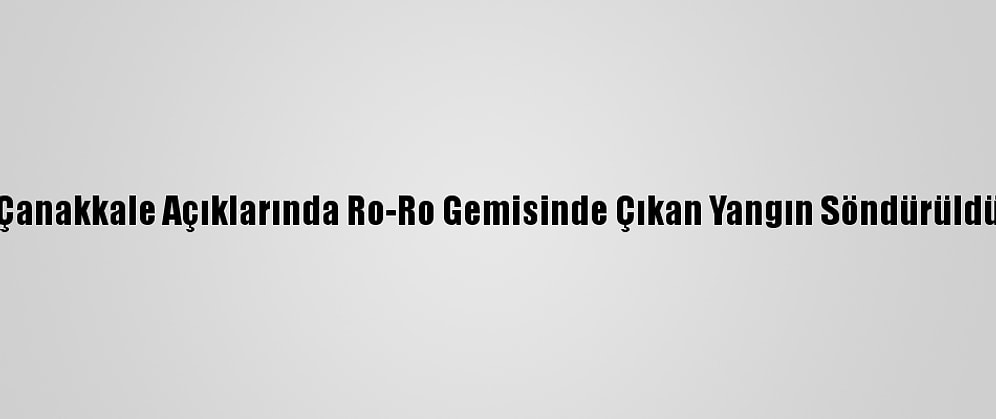 Çanakkale Açıklarında Ro-Ro Gemisinde Çıkan Yangın Söndürüldü