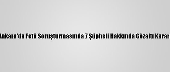 Ankara'da Fetö Soruşturmasında 7 Şüpheli Hakkında Gözaltı Kararı
