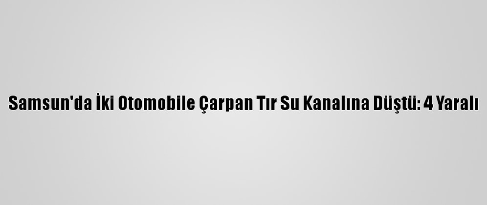 Samsun'da İki Otomobile Çarpan Tır Su Kanalına Düştü: 4 Yaralı