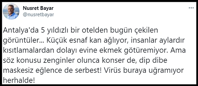 Görüntüleri Twitter'da paylaşan CHP Antalya İl Başkanı Nusret Bayar da, "Antalya'da 5 yıldızlı bir otelden bugün çekilen görüntüler... Küçük esnaf kan ağlıyor, insanlar aylardır kısıtlamalardan dolayı evine ekmek götüremiyor. Ama söz konusu zenginler olunca konser de, dip dibe maskesiz eğlence de serbest! Virüs buraya uğramıyor herhalde!" dedi.
