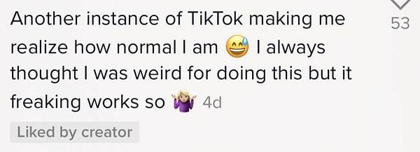 "TikTok'taki başka bir örnek ne kadar normal olduğumu fark etmemi sağladı. Bunu yaptığım için hep garip bir insan olduğumu düşünüyordum ama işe yarıyor."