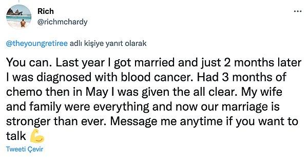 "Yapabilirsin. Geçen yıl evlendim ve sadece 2 ay sonra kan kanseri teşhisi konuldu. Sonrasında 3 ay kemoterapi aldım ve Mayıs ayında tahlillerim temizdi. Eşim ve ailem her şeyimdi, şu anda evliliğimiz çok daha güçlü. Eğer konuşmak istersen bana her zaman mesaj atabilirsin."