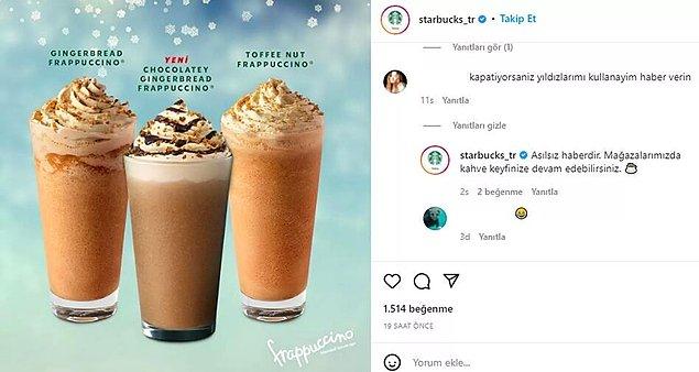 Starbucks Türkiye, Instagram hesabına gelen "Kapatıyorsanız yıldızlarımı kullanayım" yorumuna  "Asılsız haberdir. Mağazalarımızda kahve keyfinize devam edebilirsiniz" yanıtını verdi.