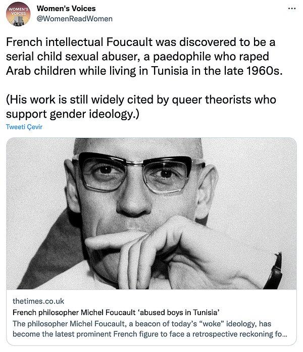"Fransız bir entelektüel olan Foucault'nun, 1960'lı yılların sonlarına doğru Tunus'ta yaşarken Arap çocuklara tecavüz eden pedofili, çocuk istismarcısı olduğu anlaşılmıştı. (Çalışmaları, toplumsal cinsiyet ideolojisini destekleyen kuir teorisyenler tarafından hâlâ geniş çapta alıntılanıyor)"