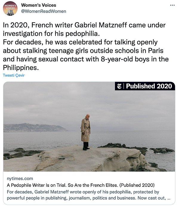"2020 yılında Fransız yazar Gabriel Matzneff'e pedofili nedeniyle dava açıldı. Yıllardır, Paris'teki okulların dışında genç kızları takip etmekten ve Filipinler'de 8 yaşındaki erkeklerle cinsel ilişkiye girmekten açıkça bahsettiği için takdir ediliyordu."