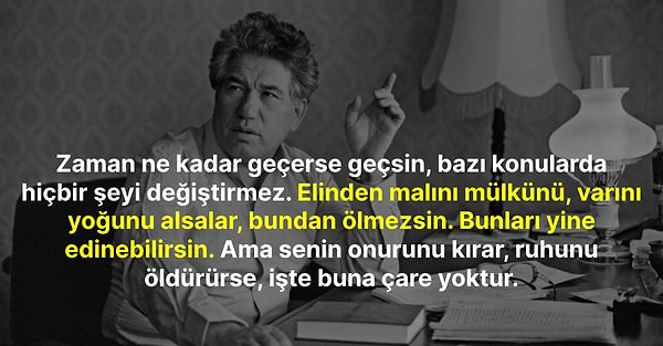 "Zaman ne kadar geçerse geçsin, bazı konularda hiçbir şeyi değiştirmez. Elinden malını mülkünü, varını yoğunu alsalar, bundan ölmezsin. Bunları yine edinebilirsin. Ama senin onurunu kırar, ruhunu öldürürse, işte buna çare yoktur."