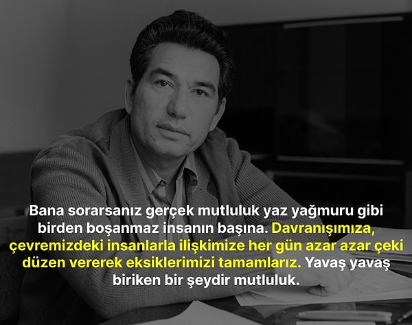 "Bana sorarsanız gerçek mutluluk yaz yağmuru gibi birden boşanmaz insanın başına. Davranışımıza, çevremizdeki insanlarla ilişkimize her gün azar azar çeki düzen vererek eksiklerimizi tamamlarız. Yavaş yavaş biriken bir şeydir mutluluk."