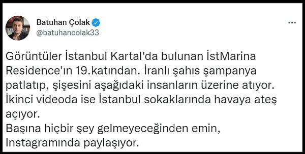 Batuhan Çolak sosyal medyada paylaştığı o görüntüler için, "Görüntüler İstanbul Kartal'da bulunan İstMarina Residence'ın 19.katından. İranlı şahıs şampanya patlatıp, şişesini aşağıdaki insanların üzerine atıyor. İkinci videoda ise İstanbul sokaklarında havaya ateş açıyor. Başına hiçbir şey gelmeyeceğinden emin, Instagramında paylaşıyor" dedi.