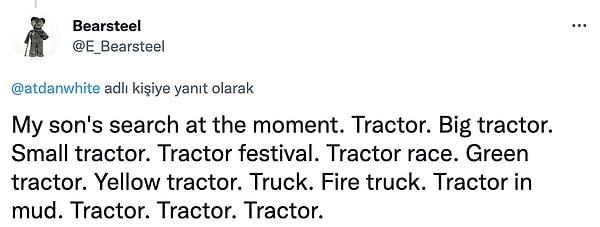 14. "Oğlumun şu anki aramaları: Traktör. Büyük traktör. Küçük traktör. traktör şenliği. traktör yarışı. Yeşil traktör. Sarı traktör. kamyon. İtfaiye aracı. Traktör çamurda. Traktör. Traktör. Traktör."