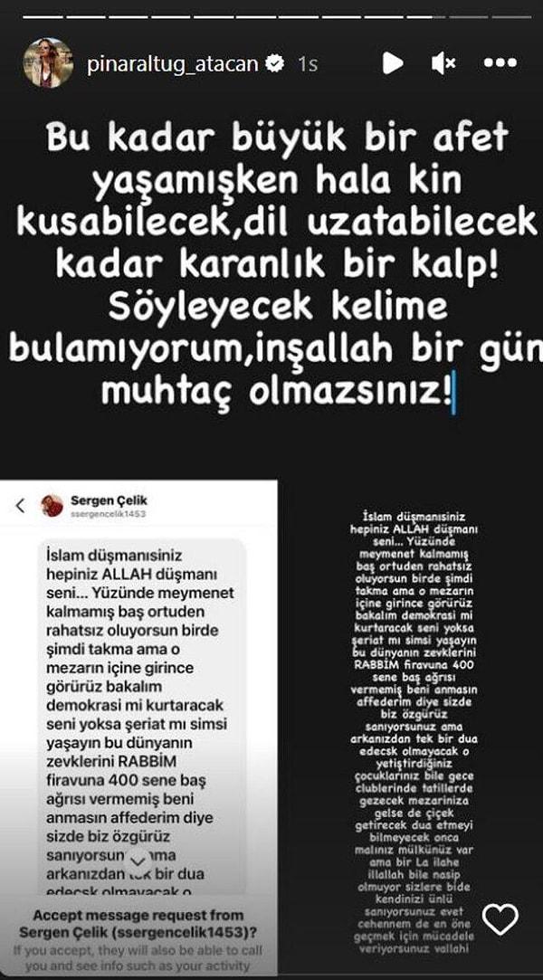 Pınar Altuğ karşılaştığı mesajın ardından yaşadığı büyük şaşkınlığı Instagram hikayeler bölümünde yayınlayarak, "Bu kadar büyük bir afet yaşamışken hala kin kusabilecek, dil uzatabilecek kadar karanlık bir kalp! Söyleyecek kelime bulamıyorum, inşallah bir gün muhtaç olmazsınız." dedi.