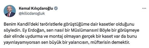 Kemal Kılıçdaroğlu bugün yaptığı paylaşımlarla Cumhurbaşkanı Erdoğan'a seslendi ve "Benim Kandil'deki teröristlerle görüştüğüme dair kasetler olduğunu söyledin. Ey Erdoğan, sen nasıl bir Müslümansın!" sözleriyle Erdoğan'a tepki gösterdi.