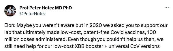 Hotez ise, “Elon: Belki farkında değildin ama 2020'de düşük maliyetli, patentsiz, 100 milyon doz uygulanmış Covid aşıları yapan laboratuvarımızı desteklemeni istedik. O zaman bize yardım edememiş olsanız da, düşük maliyetli XBB booster + evrensel CoV versiyonlarımız için hala yardıma ihtiyacımız var.” açıklamasında bulundu.