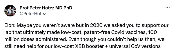 Hotez ise, “Elon: Belki farkında değildin ama 2020'de düşük maliyetli, patentsiz, 100 milyon doz uygulanmış Covid aşıları yapan laboratuvarımızı desteklemeni istedik. O zaman bize yardım edememiş olsanız da, düşük maliyetli XBB booster + evrensel CoV versiyonlarımız için hala yardıma ihtiyacımız var.” açıklamasında bulundu.