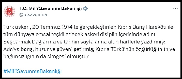 MSB ayrıca, "Türk askeri, 20 Temmuz 1974'te gerçekleştirilen Kıbrıs Barış Harekâtı ile tüm dünyaya emsal teşkil edecek askerî disiplin içerisinde adını Beşparmak Dağları'na ve tarihin sayfalarına altın harflerle yazdırmış; Ada'ya barış, huzur ve güveni getirmiş; Kıbrıs Türkünün özgürlüğünün ve bağımsızlığının da simgesi olmuştur" diyerek bir de özel video paylaştı.