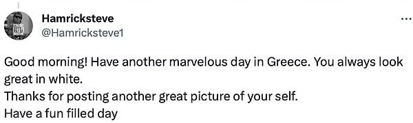 6. "Günaydın! Yunanistan'da harika bir gün daha geçirin. Beyazlar içinde her zamanki gibi harika görünüyorsun. Kendinizin başka bir harika resmini paylaştığınız için teşekkürler. Eğlence dolu bir gün geçirin."