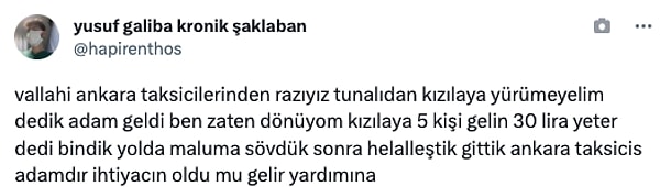 "vallahi ankara taksicilerinden razıyız tunalıdan kızılaya yürümeyelim dedik adam geldi ben zaten dönüyom kızılaya 5 kişi gelin 30 lira yeter dedi bindik yolda maluma sövdük sonra helalleştik gittik ankara taksicis adamdır ihtiyacın oldu mu gelir yardımına"