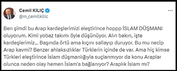 Kılıç ise o görüntülere, "Ben şimdi bu Arap kardeşlerimizi eleştirince hoppp İSLAM DÜŞMANI oluyorum. Kimi yobaz takımı öyle düşünüyor. Alın bakın, işte kardeşlerimiz... Başında örtü ama kıçını sallayıp duruyor. Bu mu necip Arap kavmi?" diyerek tepki gösterdi.