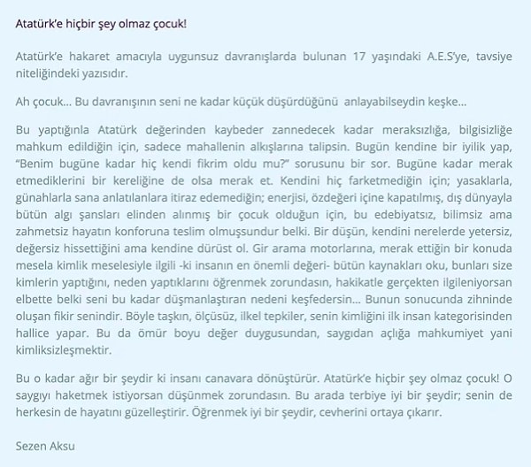 "Bu yaptığınla Atatürk değerinden kaybeder zannedecek kadar meraksızlığa, bilgisizliğe mahkum edildiğin için, sadece mahallenin alkışlarına talipsin" diyen Aksu'nun mektubu, "Sezen Aksu'nun Atatürk’e hakaret amacıyla uygunsuz davranışlarda bulunan 17 yaşındaki A.E.S’ye, tavsiye niteliğindeki yazısıdır" açıklaması ile paylaşıldı.