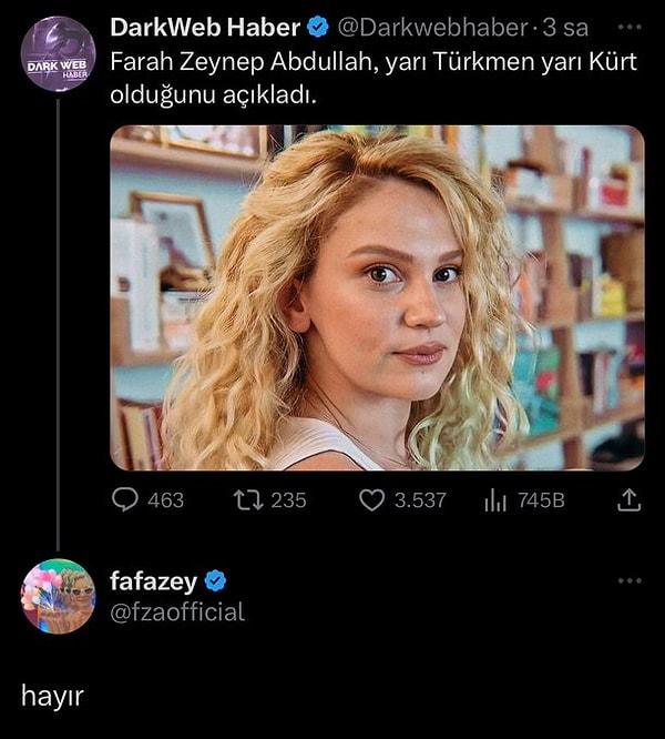 Bu durumun ardından İstanbullu olduğunu söyleyen Farah Zeynep Abdullah'ın yarı Türkmen, yarı Kürt olduğuna dair haberler yazılmaya başlandı. Fakat ünlü oyuncu bu haberleri de reddederek "hayır" cevabını verdi.