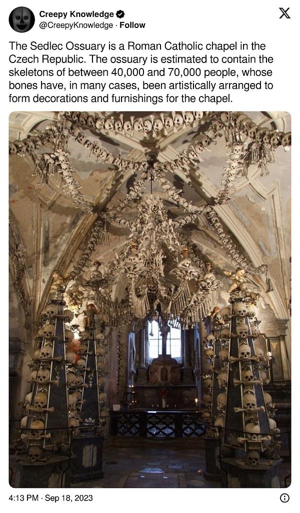 12. "Sedlec Ossuary, Çek Cumhuriyeti'nde bulunan bir Roma Katolik şapelidir. Kemikliğin 40.000 ila 70.000 arasında insanın iskeletini içerdiği tahmin edilmekte olup, kemikler şapel için süslemeler ve mobilyalar oluşturmak üzere sanatsal bir şekilde düzenlenmiştir."