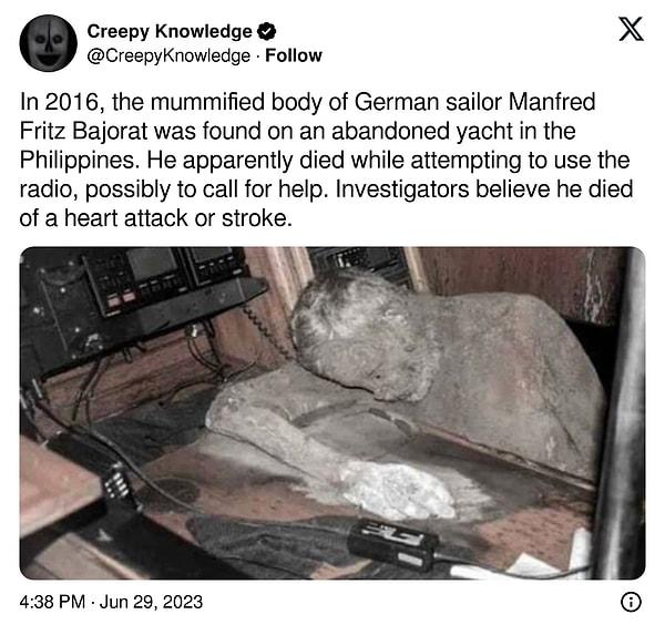 15. "2016 yılında Alman denizci Manfred Fritz Bajorat'ın mumyalanmış cesedi Filipinler'de terk edilmiş bir yatta bulundu. Görünüşe göre yardım çağırmak için telsizi kullanmaya çalışırken ölmüştü. Müfettişler kalp krizi ya da felç nedeniyle öldüğüne inanmakta."
