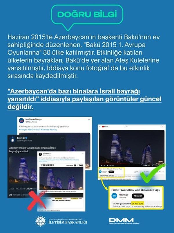 2. Azerbaycan'da bazı binalara İsrail bayrağı yansıtıldığı iddiaları da yalanlandı. Görüntülerin aslının günümüze ait olmadığı, 2015'te Azerbaycan'da düzenlenen Avrupa Oyunları sırasında kaydedildiği belirtti. Düzeltmede, oyunlara katılan 50 ülkenin bayraklarının binalara sırasıyla yansıtıldığı belirtildi.