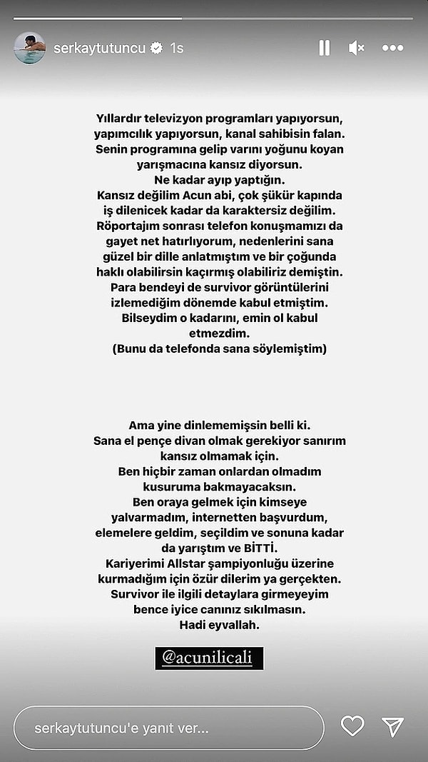 Serkay Tütüncü de bu sözlerin ardından sosyal medya hesabında Acun Ilıcalı'ya seslenmişti ve bu sert açıklamayı yapmıştı. "Sana el pençe divan olmak gerekiyor sanırım kansız olmamak için. Ben hiçbir zaman onlardan olmadım, kusuruma bakmayacaksın. Ben oraya gelmek için kimseye yalvarmadım, internetten başvurdum, elemelere geldim, seçildim ve sonuna kadar da yarıştım ve bitti." demişti.