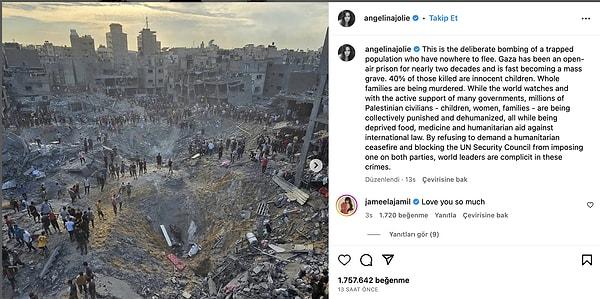 Instagram hesabı üzerinden paylaşım yapan Jolie, mahsur kalan insanların kasıtlı olarak bombalandığını söyleyerek, ' Gazze yaklaşık 20 yıldır açık hava hapishanesi ve hızla toplu mezara dönüşüyor. Öldürülenlerin %40'ı masum çocuklar. Dünya izlerken ve birçok hükümetin aktif desteğiyle milyonlarca Filistinli sivil -çocuk, kadın, aile- topluca cezalandırılıyor. Uluslararası hukuka karşı gıda, ilaç ve insani yardım mahrum bırakılıyor.