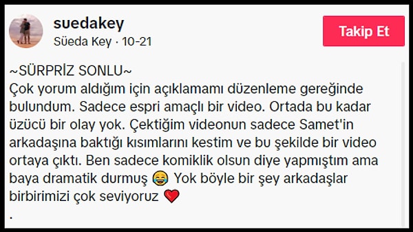 Aynı görüntüleri TikTok hesabında da paylaşan Süeda Key, "Çok yorum aldığım için açıklamamı düzenleme gereğinde bulundum. Sadece espri amaçlı bir video. Ortada bu kadar üzücü bir olay yok. Çektiğim videonun sadece Samet'in arkadaşına baktığı kısımlarını kestim ve bu şekilde bir video ortaya çıktı. Ben sadece komiklik olsun diye yapmıştım ama baya dramatik durmuş. Yok böyle bir şey arkadaşlar birbirimizi çok seviyoruz" açıklamasını yaptı.