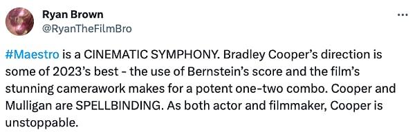 "Maestro sinematik bir senfonidir. Bradley Cooper'ın yönetmenliği yaptığı film 2023'ün en iyileri arasında yer alıyor. Bernstein'ın müziğinin kullanımı ve filmin büyüleyici kamera çalışması, güçlü bir kombinasyon yaratıyor. Cooper ve Mulligan büyüleyici. Hem oyuncu hem de film yapımcısı olarak Cooper durdurulamaz."