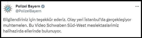 Bavyera Polisinin resmi hesabı, görüntüleri Twitter'da paylaşan Aykiri.com.tr'nin paylaşımının altına, "Bilgilendiriniz için teşekkür ederiz. Olay yeri İstanbul‘da gerçekleşiyor muhtemelen. Bu Video Schwaben Süd-West meslektaşlarımız halihazırda ellerinde bulunuyor" mesajı paylaştı.