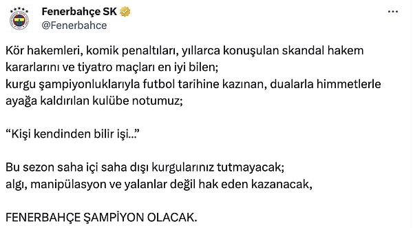 Fenerbahçe'den yapılan açıklamada "Kör hakemleri, komik penaltıları, yıllarca konuşulan skandal hakem kararlarını ve tiyatro maçları en iyi bilen;  kurgu şampiyonluklarıyla futbol tarihine kazınan, dualarla himmetlerle ayağa kaldırılan kulübe notumuz;   'Kişi kendinden bilir işi…'  Bu sezon saha içi saha dışı kurgularınız tutmayacak; algı, manipülasyon ve yalanlar değil hak eden kazanacak, Fenebahçe şampiyon olacak" ifadeleri kullanıldı.