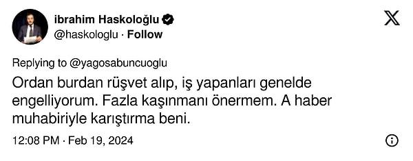 Yağız Sabuncuoğlu'nun bu yanıtı sonrası sinirlenen Haskoloğlu, "Ordan burdan rüşvet alıp, iş yapanları genelde engelliyorum. Fazla kaşınmanı önermem. A haber muhabiriyle karıştırma beni." ifadelerini kullandı.