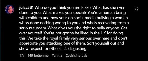 "Sen kim olduğunu sanıyorsun Blake. O sana ne yaptı? Seni özel yapan ne? Çocukları olan bir insansın ve şimdi sosyal medyada sana bir yanlışı olmayan ve ciddi bir ameliyattan çıkan bir kadına zorbalık ediyorsun. Birine zorbalık yapma hakkını sana kim veriyor? Kendine gel. Bunu yaptığın için İngiltere'de sevilmeyeceksin. Burada kraliyet ailesini çok ciddiye alıyoruz ve onlardan birine saldırmanı hoş karşılamayız. Kendine çeki düzen ver ve başkalarına saygı göster. Bu iğrenç bir şey."