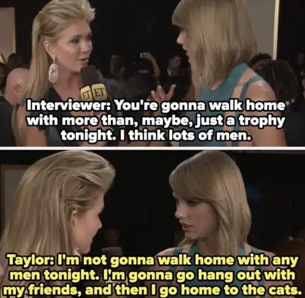 1. 2015 Grammy ödül töreninde Taylor Swift, ödül töreninden sonra eve "bir sürü erkekle" gideceğini söyleyen bir muhabiri tersledi. "Arkadaşlarımla takılacağım ve sonra eve kedilerimin yanına gideceğim" dedi.