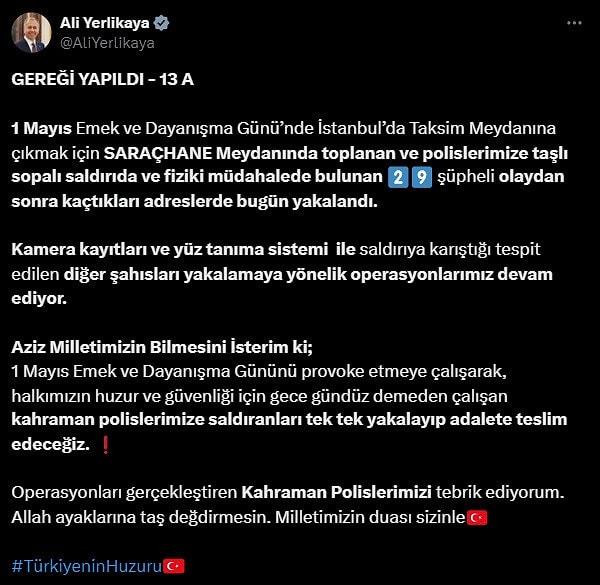 İçişleri Bakanı Ali Yerlikaya, sosyal medya hesabından İstanbul'da 1 Mayıs günü taşkınlık çıkaran kişilere yönelik "Gereği Yapıldı -13" operasyonun gerçekleştirildiğini belirterek, "1 Mayıs Emek ve Dayanışma Günü’nde İstanbul’da Taksim Meydanına çıkmak için Saraçhane Meydanında toplanan ve polislerimize taşlı sopalı saldırıda ve fiziki müdahalede bulunan 29 şüpheli olaydan sonra kaçtıkları adreslerde bugün yakalandı" ifadesini kullandı.
