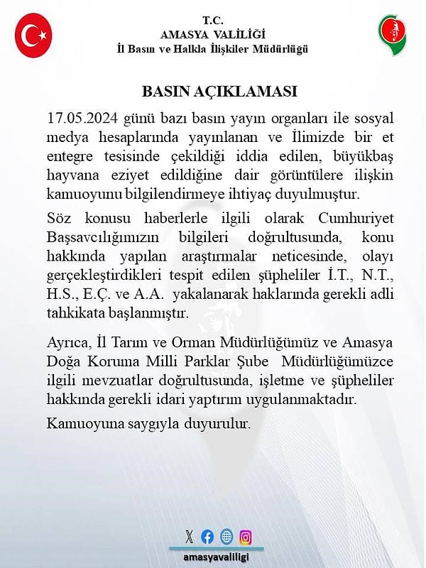 Amasya Valiliği’nden yapılan açıklamada, “17 Mayıs 2024 günü bazı basın yayın organları ile sosyal medya hesaplarında yayınlanan ve ilimizde bir et entegre tesisinde çekildiği iddia edilen, büyükbaş hayvana eziyet edildiğine dair görüntülere ilişkin kamuoyunu bilgilendirmeye ihtiyaç duyulmuştur. Söz konusu haberlerle ilgili olarak Cumhuriyet Başsavcılığımızın bilgileri doğrultusunda, konu hakkında yapılan araştırmalar neticesinde, olayı gerçekleştirdikleri tespit edilen şüpheliler İ.T., N.?., H.S., E.Ç. ve A.A. yakalanarak haklarında gerekli adli tahkikata başlanmıştır. Ayrıca, İl Tarım ve Orman Müdürlüğümüz ve Amasya Doğa Koruma Milli Parklar Şube Müdürlüğümüzce ilgili mevzuatlar doğrultusunda, işletme ve şüpheliler hakkında gerekli idari yaptırım uygulanmaktadır. Kamuoyuna saygıyla duyurulur” denildi.