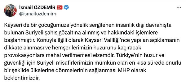 Olaylar sonrası sosyal medya hesabından itidal çağrısında bulunan MHP Kayseri Milletvekili İsmail Özdemir, 'Türkiye’nin huzur ve güvenliği için Suriyeli misafirlerimizin mümkün olan en kısa sürede onurlu bir şekilde ülkelerine dönmelerinin sağlanması MHP olarak beklentimizdir.' ifadelerini kullandı.