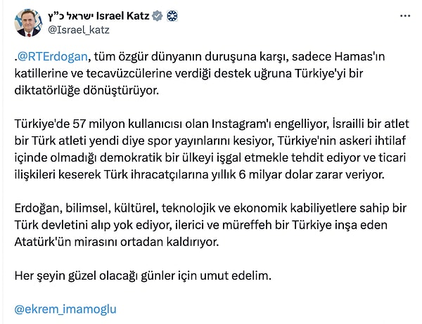 Geçtiğimiz günlerde Katz, Cumhurbaşkanı Erdoğan için "Hamas'ın katillerine ve tecavüzcülerine verdiği destek uğruna Türkiye'yi bir diktatörlüğe dönüştürüyor." şeklinde bir paylaşımda bulunmuştu. Bu paylaşımın sonuna Ekrem İmamoğlu'nu etiketlemesi ise dikkat çekti.