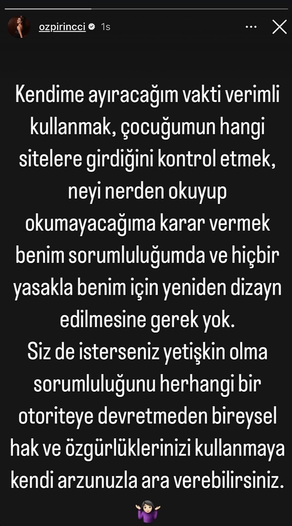 Instagram'dan yaptığı paylaşımına "Kendime ayıracağım vakti verimli kullanmak, çocuğumun hangi sitelere girdiğini kontrol etmek, neyi nerden okuyup okumayacağıma karar vermek benim sorumluluğumda ve hiçbir yasakla benim için yeniden dizayn edilmesine gerek yok. Siz de isterseniz yetişkin olma sorumluluğunu herhangi bir otoriteye devretmeden bireysel hak ve özgürlüklerinizi kullanmaya kendi arzunuzla ara verebilirsiniz." yazan Özpirinçci yasakla ilgili fikrini dile getirdi.